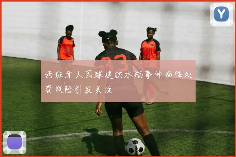 西班牙人因球迷扔水瓶事件面临处罚风险引发关注