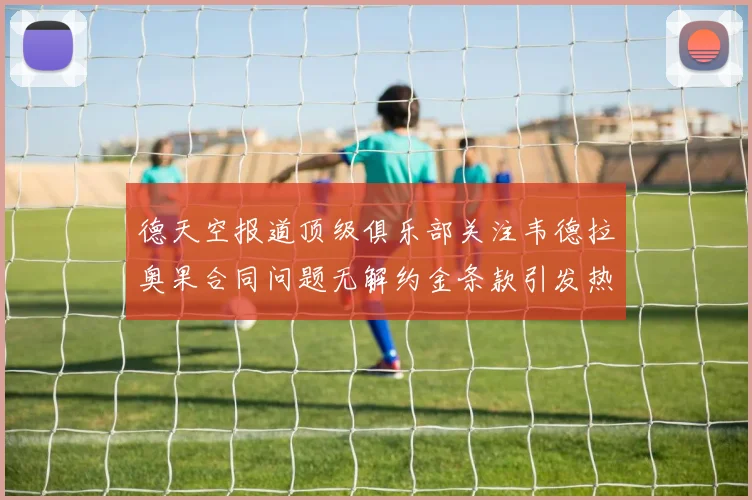 德天空报道顶级俱乐部关注韦德拉奥果合同问题无解约金条款引发热议
