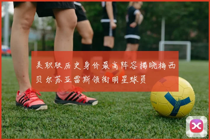 美职联历史身价最高阵容揭晓梅西贝尔苏亚雷斯领衔明星球员