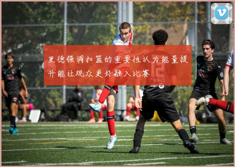里德强调扣篮的重要性认为能量提升能让观众更好融入比赛