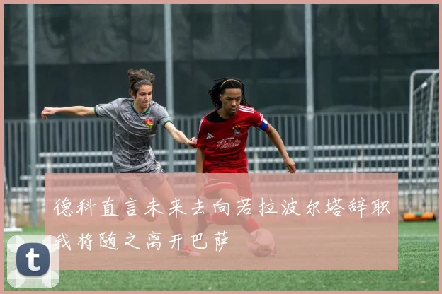 德科直言未来去向若拉波尔塔辞职我将随之离开巴萨