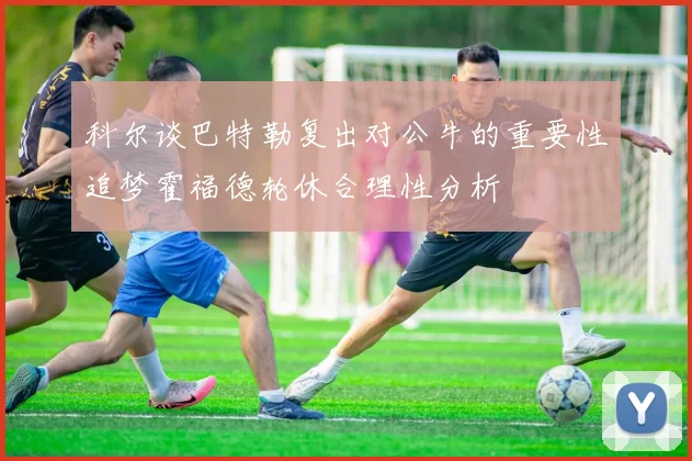 科尔谈巴特勒复出对公牛的重要性追梦霍福德轮休合理性分析