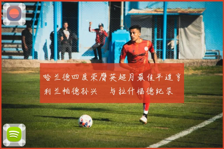 哈兰德四度荣膺英超月最佳平追亨利兰帕德孙兴慜与拉什福德纪录