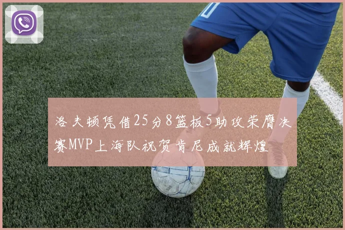 洛夫顿凭借25分8篮板5助攻荣膺决赛MVP上海队祝贺肯尼成就辉煌