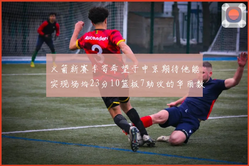 火箭新赛季寄希望于申京期待他能实现场均23分10篮板7助攻的华丽数据