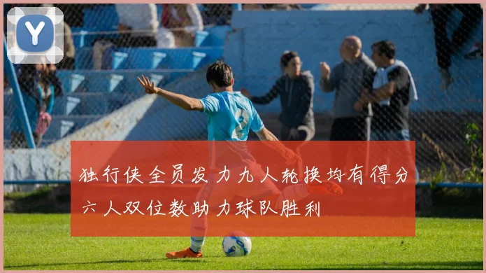 独行侠全员发力九人轮换均有得分六人双位数助力球队胜利