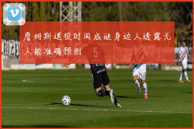 詹姆斯退役时间成谜身边人透露无人能准确预测