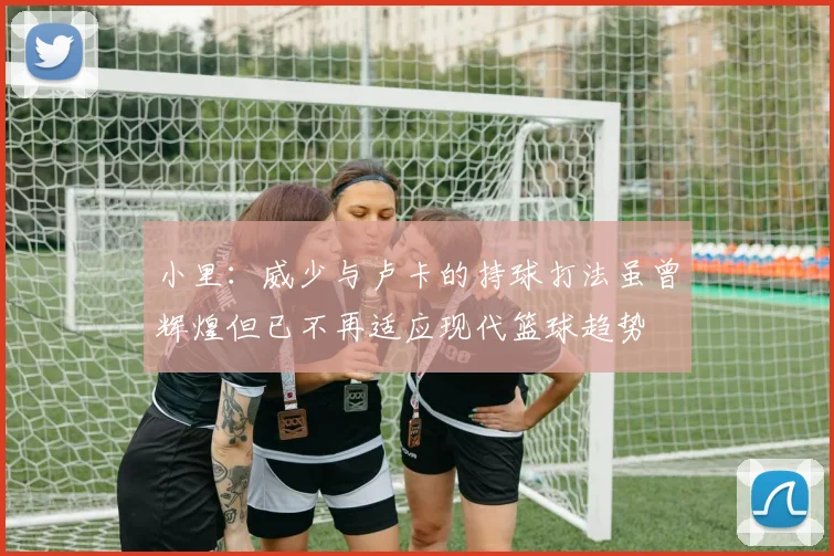 小里：威少与卢卡的持球打法虽曾辉煌但已不再适应现代篮球趋势