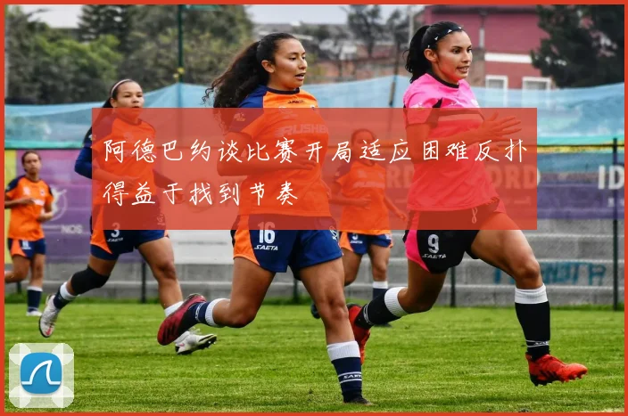 阿德巴约谈比赛开局适应困难反扑得益于找到节奏