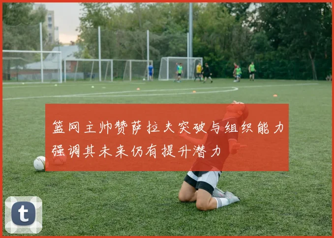 篮网主帅赞萨拉夫突破与组织能力强调其未来仍有提升潜力
