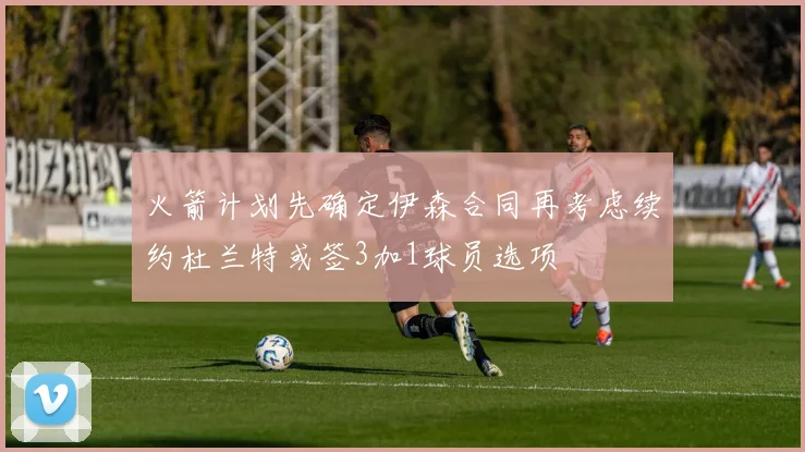 火箭计划先确定伊森合同再考虑续约杜兰特或签3加1球员选项