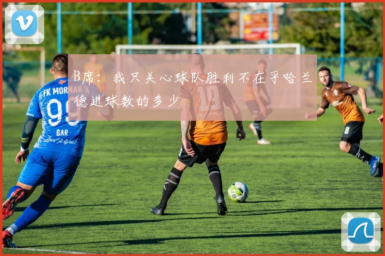 B席：我只关心球队胜利不在乎哈兰德进球数的多少