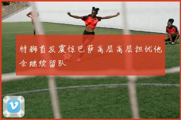 特狮首发震惊巴萨高层高层担忧他会继续留队