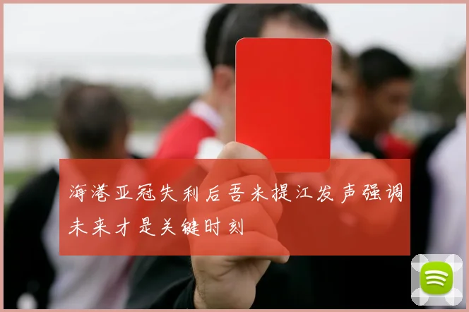 海港亚冠失利后吾米提江发声强调未来才是关键时刻