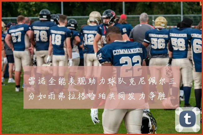 雷诺全能表现助力球队克尼佩尔三分如雨弗拉格哈珀共同发力争胜