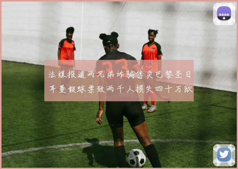 法媒报道两兄弟诈骗售卖巴黎圣日耳曼假球票致两千人损失四十万欧元
